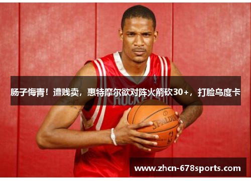 肠子悔青！遭贱卖，惠特摩尔欲对阵火箭砍30+，打脸乌度卡